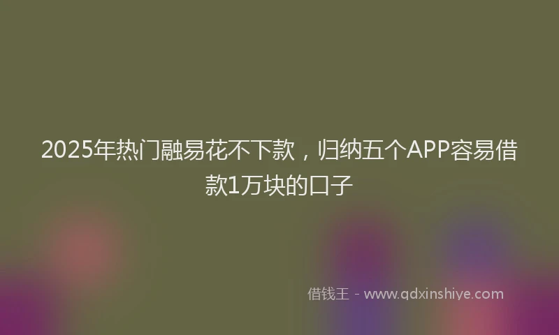2025年热门融易花不下款，归纳五个APP容易借款1万块的口子