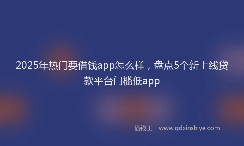 2025年热门要借钱app怎么样,盘点5个新上线贷款平台门槛低app