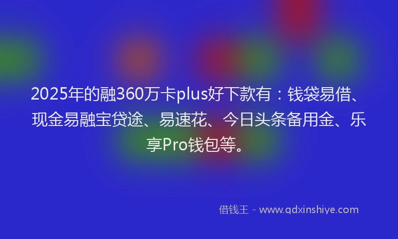 2025年的融360万卡plus好下款有：钱袋易借、现金易融宝贷途、易速花、今日头条备用金、乐享Pro钱包等。