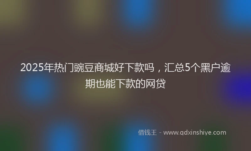 2025年热门豌豆商城好下款吗,汇总5个黑户逾期也能下款的网贷