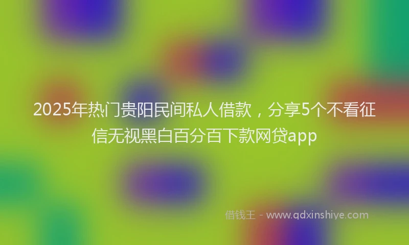 2025年热门贵阳民间私人借款，分享5个不看征信无视黑白百分百下款网贷app