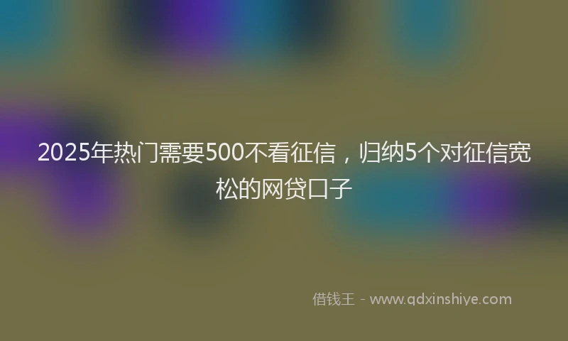 2025年热门需要500不看征信，归纳5个对征信宽松的网贷口子