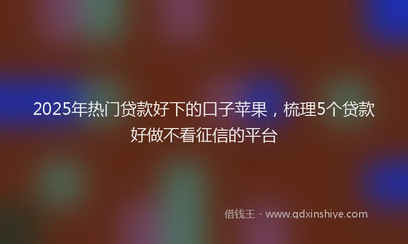 2025年热门贷款好下的口子苹果,梳理5个贷款好做不看征信的平台