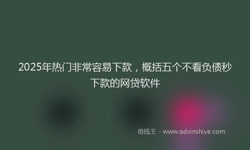 2025年热门非常容易下款，概括五个不看负债秒下款的网贷软件