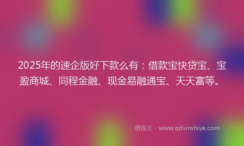 2025年的速企版好下款么有:借款宝快贷宝、宝盈商城、同程金融、现金易融通宝、天天富等。