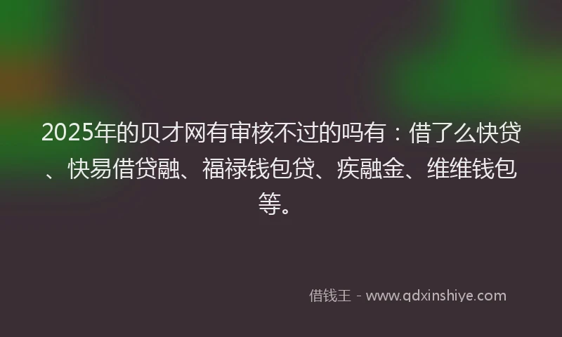 2025年的贝才网有审核不过的吗有：借了么快贷、快易借贷融、福禄钱包贷、疾融金、维维钱包等。