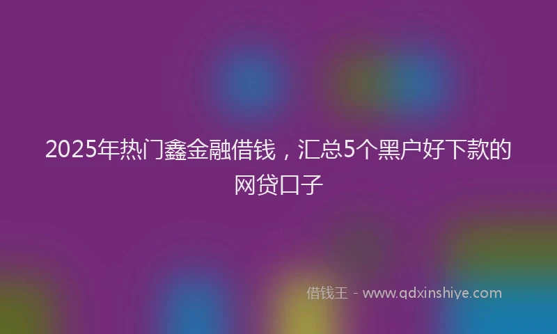 2025年热门鑫金融借钱，汇总5个黑户好下款的网贷口子