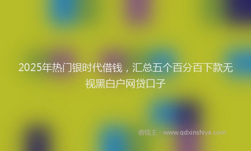 2025年热门银时代借钱,汇总五个百分百下款无视黑白户网贷口子