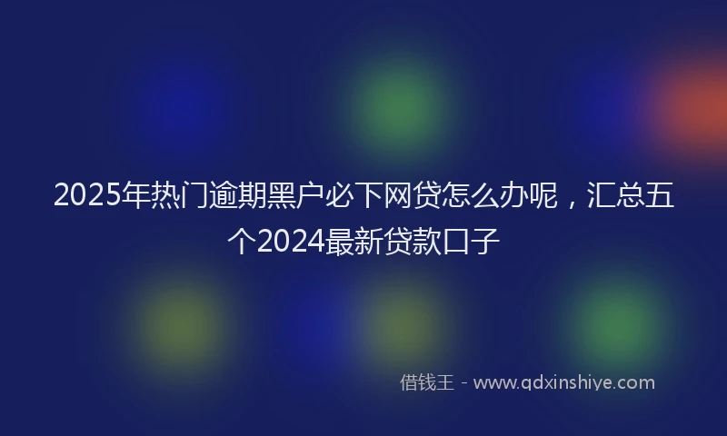 2025年热门逾期黑户必下网贷怎么办呢，汇总五个2024最新贷款口子