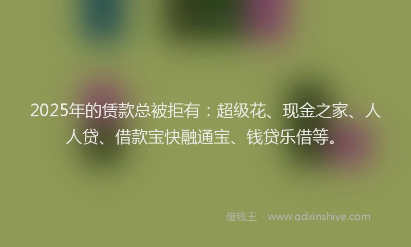 2025年的赁款总被拒有:超级花、现金之家、人人贷、借款宝快融通宝、钱贷乐借等。
