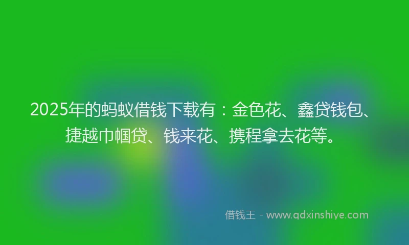 2025年的蚂蚁借钱下载有：金色花、鑫贷钱包、捷越巾帼贷、钱来花、携程拿去花等。
