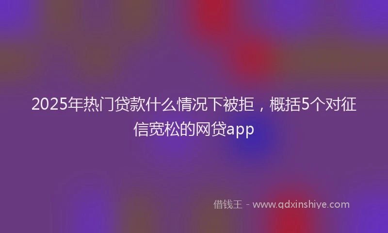 2025年热门贷款什么情况下被拒，概括5个对征信宽松的网贷app