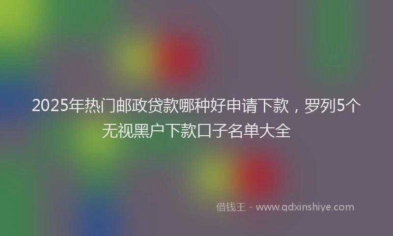 2025年热门邮政贷款哪种好申请下款，罗列5个无视黑户下款口子名单大全