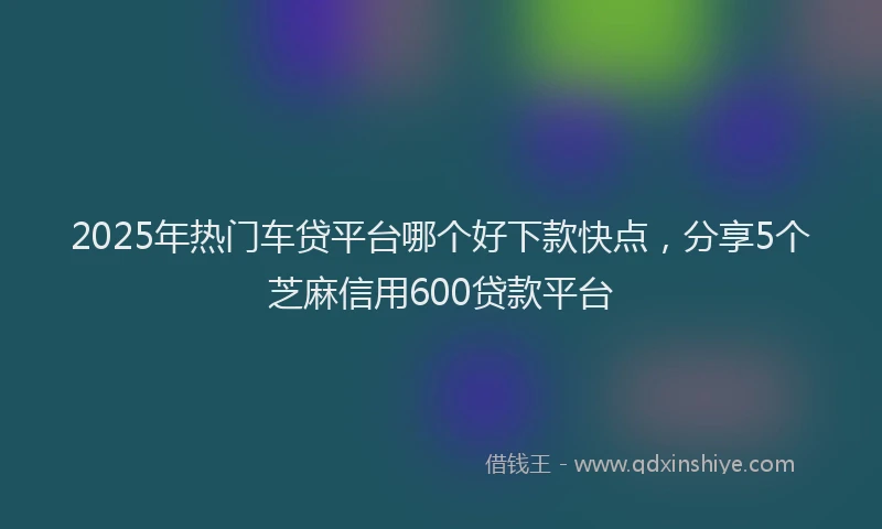 2025年热门车贷平台哪个好下款快点,分享5个芝麻信用600贷款平台