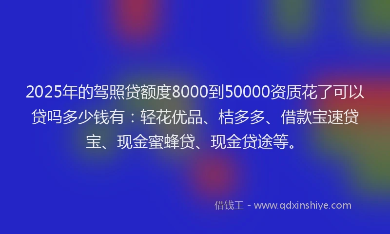 2025年的驾照贷额度8000到50000资质花了可以贷吗多少钱有:轻花优品、桔多多、借款宝速贷宝、现金蜜蜂贷、现金贷途等。