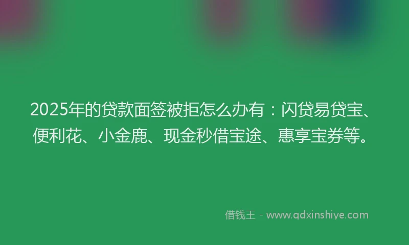 2025年的贷款面签被拒怎么办有:闪贷易贷宝、便利花、小金鹿、现金秒借宝途、惠享宝券等。