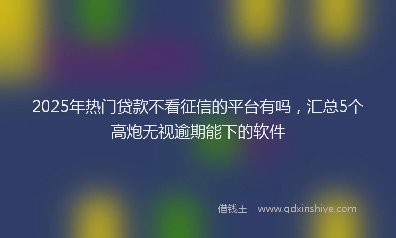 2025年热门贷款不看征信的平台有吗,汇总5个高炮无视逾期能下的软件