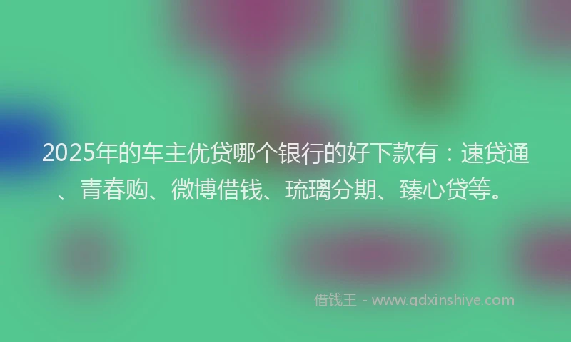 2025年的车主优贷哪个银行的好下款有:速贷通、青春购、微博借钱、琉璃分期、臻心贷等。