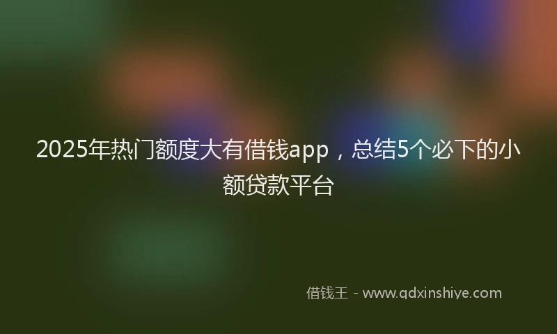 2025年热门额度大有借钱app，总结5个必下的小额贷款平台