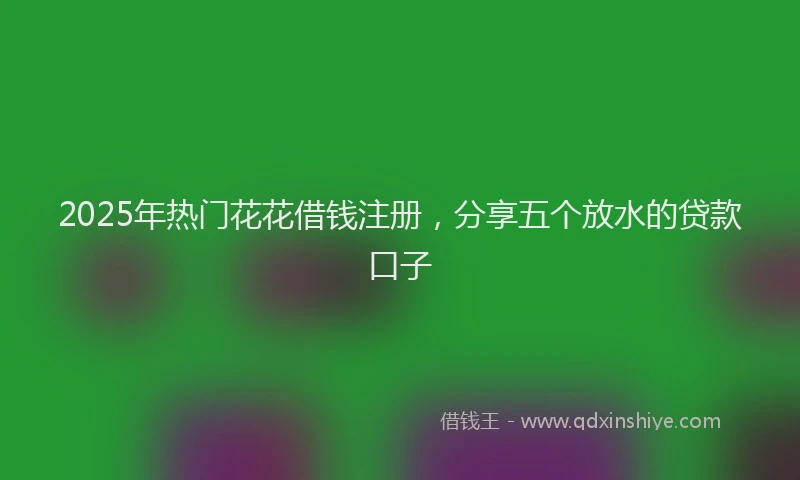 2025年热门花花借钱注册，分享五个放水的贷款口子