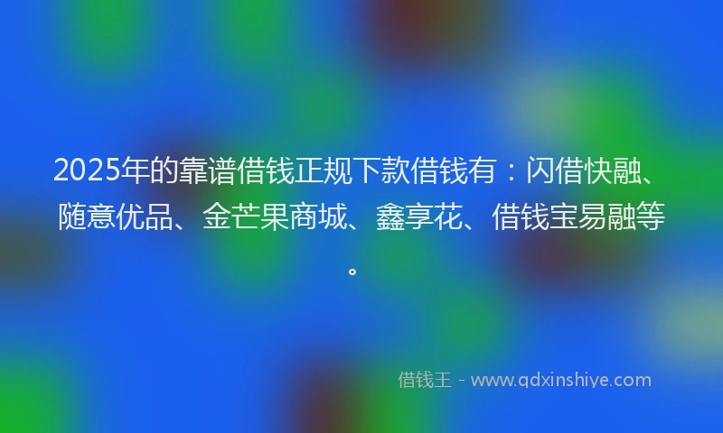 2025年的靠谱借钱正规下款借钱有：闪借快融、随意优品、金芒果商城、鑫享花、借钱宝易融等。