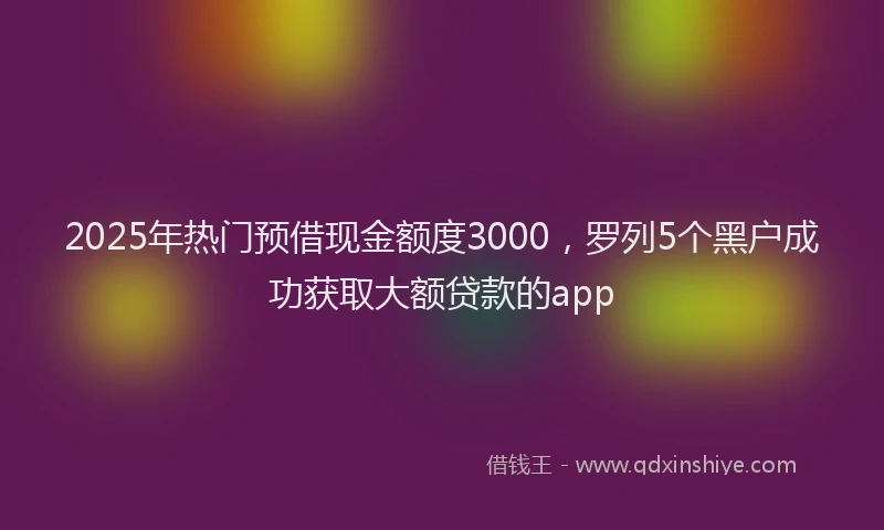 2025年热门预借现金额度3000，罗列5个黑户成功获取大额贷款的app