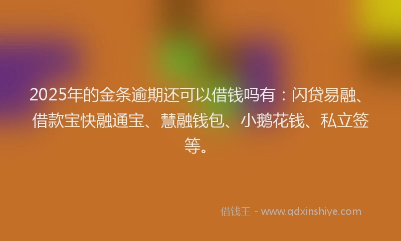 2025年的金条逾期还可以借钱吗有：闪贷易融、借款宝快融通宝、慧融钱包、小鹅花钱、私立签等。