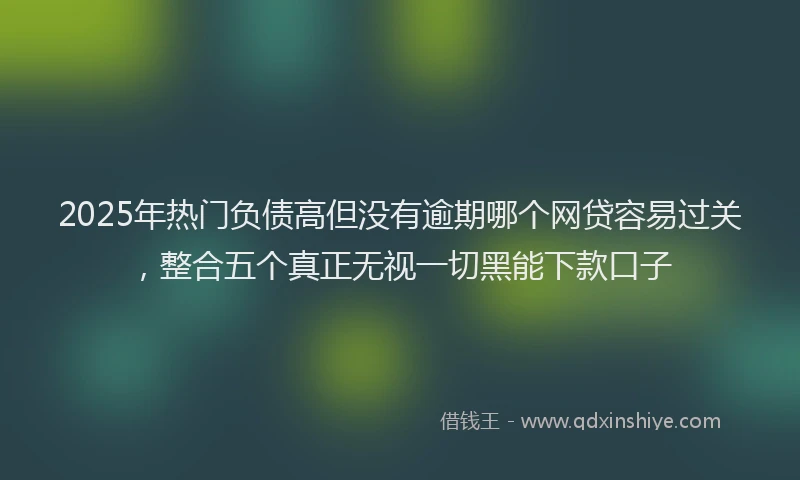 2025年热门负债高但没有逾期哪个网贷容易过关，整合五个真正无视一切黑能下款口子