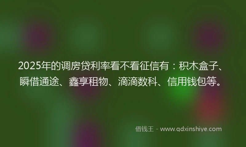 2025年的调房贷利率看不看征信有：积木盒子、瞬借通途、鑫享租物、滴滴数科、信用钱包等。