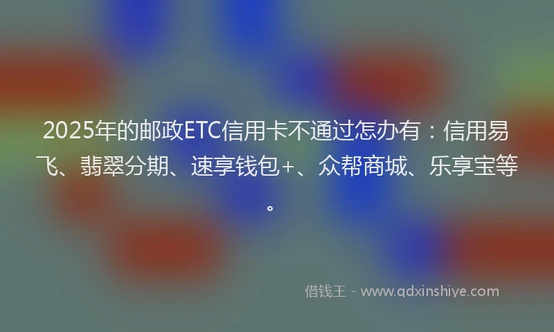 2025年的邮政ETC信用卡不通过怎办有：信用易飞、翡翠分期、速享钱包+、众帮商城、乐享宝等。