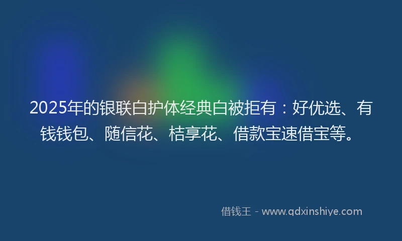 2025年的银联白护体经典白被拒有:好优选、有钱钱包、随信花、桔享花、借款宝速借宝等。