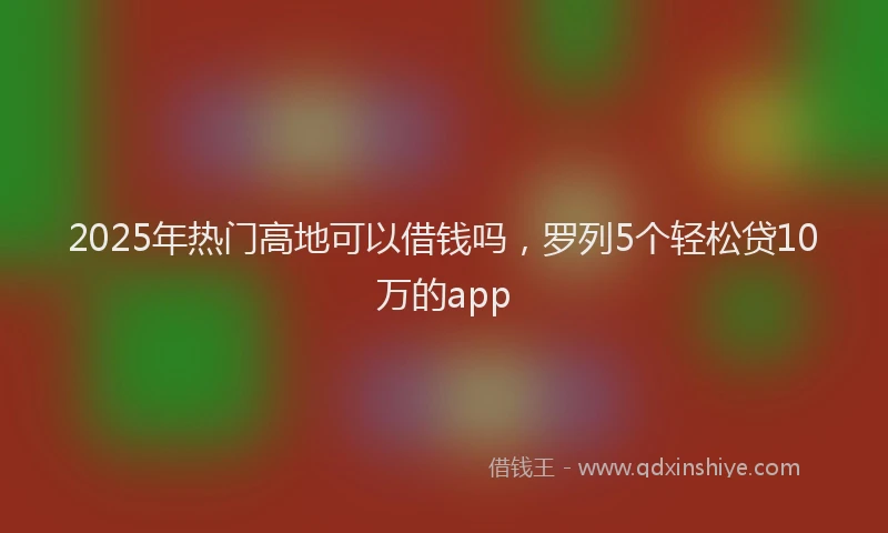 2025年热门高地可以借钱吗，罗列5个轻松贷10万的app