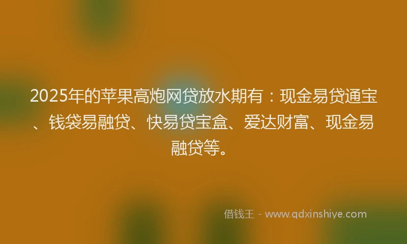 2025年的苹果高炮网贷放水期有：现金易贷通宝、钱袋易融贷、快易贷宝盒、爱达财富、现金易融贷等。