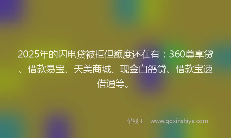 2025年的闪电贷被拒但额度还在有：360尊享贷、借款易宝、天美商城、现金白鸽贷、借款宝速借通等。
