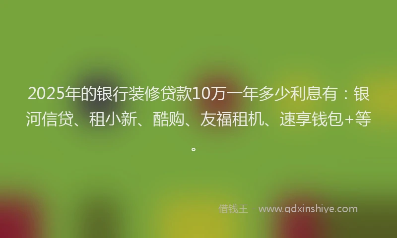 2025年的银行装修贷款10万一年多少利息有：银河信贷、租小新、酷购、友福租机、速享钱包+等。