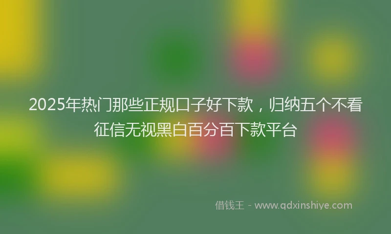 2025年热门那些正规口子好下款，归纳五个不看征信无视黑白百分百下款平台