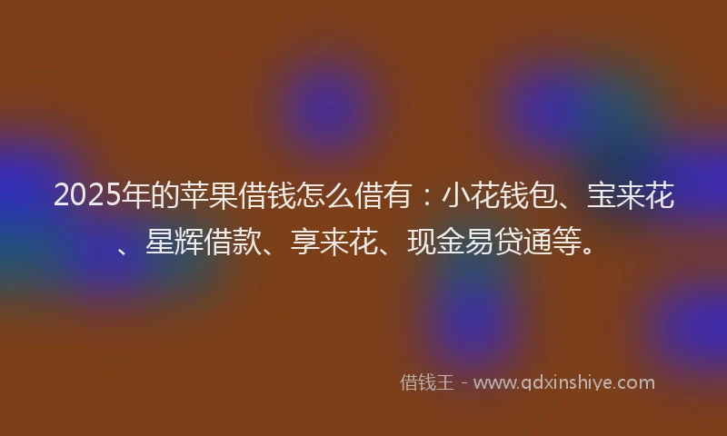 2025年的苹果借钱怎么借有：小花钱包、宝来花、星辉借款、享来花、现金易贷通等。