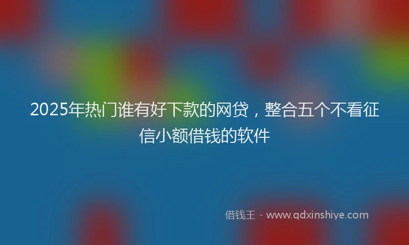 2025年热门谁有好下款的网贷，整合五个不看征信小额借钱的软件