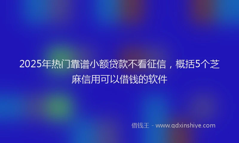 2025年热门靠谱小额贷款不看征信，概括5个芝麻信用可以借钱的软件