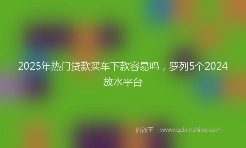 2025年热门贷款买车下款容易吗，罗列5个2024放水平台