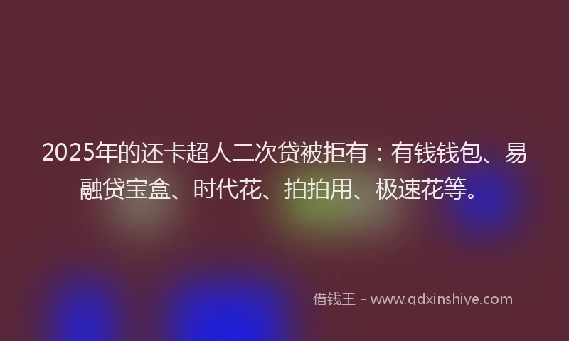 2025年的还卡超人二次贷被拒有：有钱钱包、易融贷宝盒、时代花、拍拍用、极速花等。