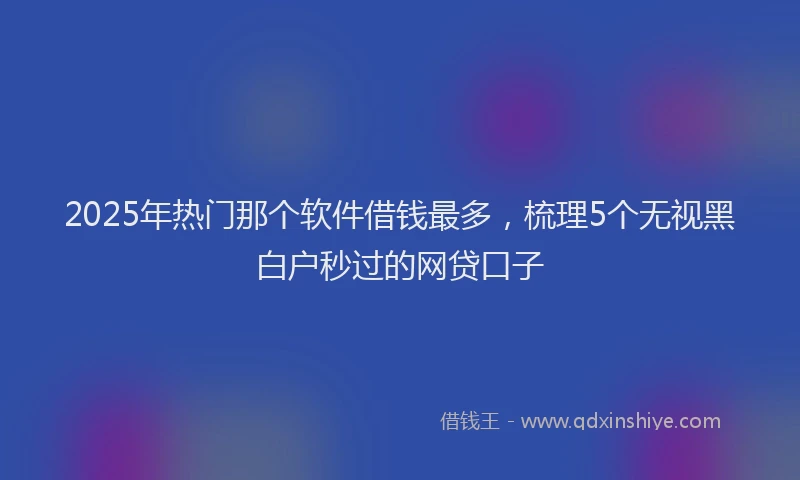 2025年热门那个软件借钱最多，梳理5个无视黑白户秒过的网贷口子