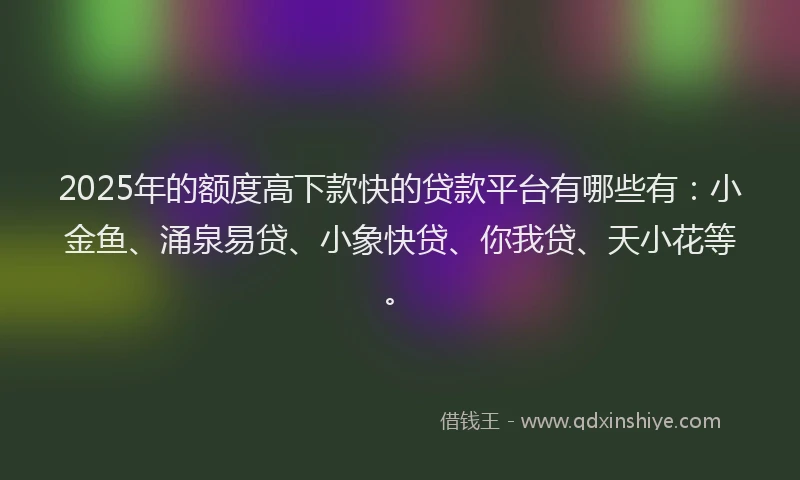 2025年的额度高下款快的贷款平台有哪些有:小金鱼、涌泉易贷、小象快贷、你我贷、天小花等。
