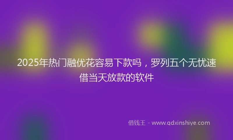 2025年热门融优花容易下款吗，罗列五个无忧速借当天放款的软件