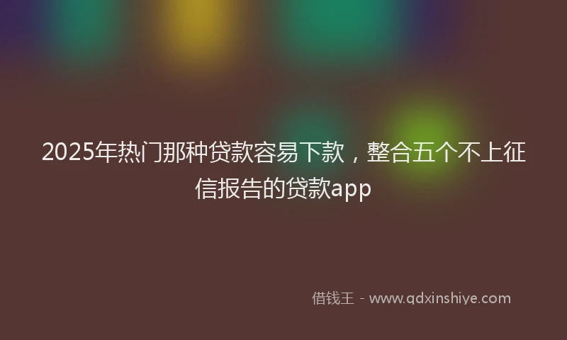 2025年热门那种贷款容易下款,整合五个不上征信报告的贷款app
