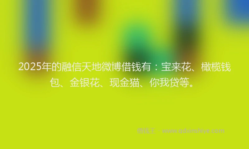 2025年的融信天地微博借钱有：宝来花、橄榄钱包、金银花、现金猫、你我贷等。