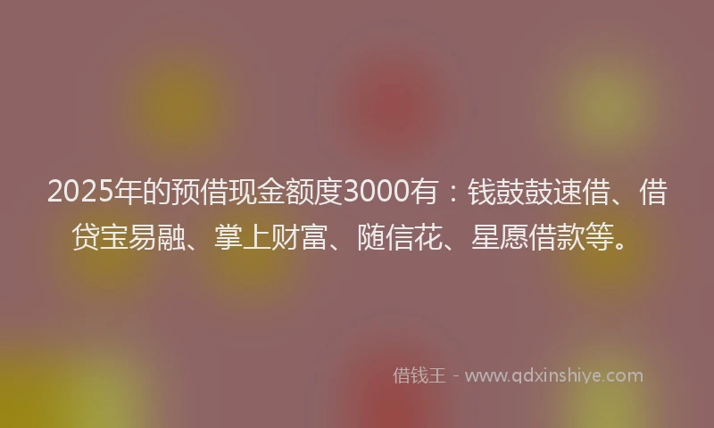 2025年的预借现金额度3000有：钱鼓鼓速借、借贷宝易融、掌上财富、随信花、星愿借款等。
