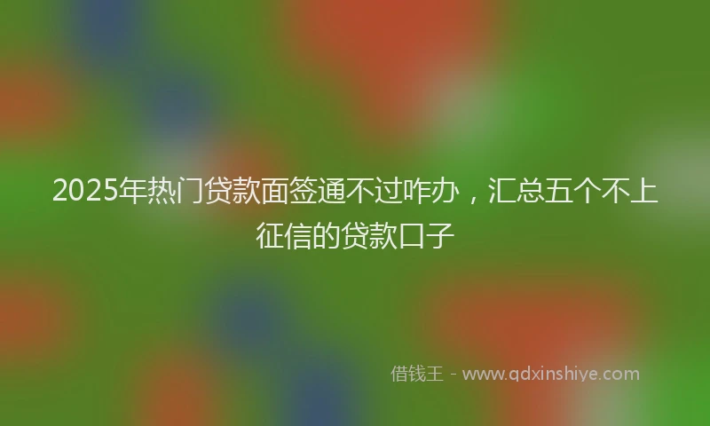 2025年热门贷款面签通不过咋办，汇总五个不上征信的贷款口子