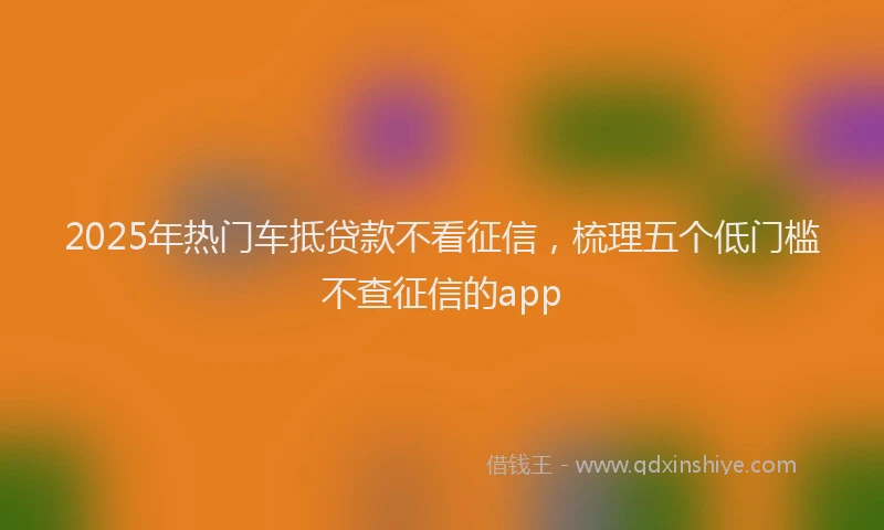 2025年热门车抵贷款不看征信,梳理五个低门槛不查征信的app