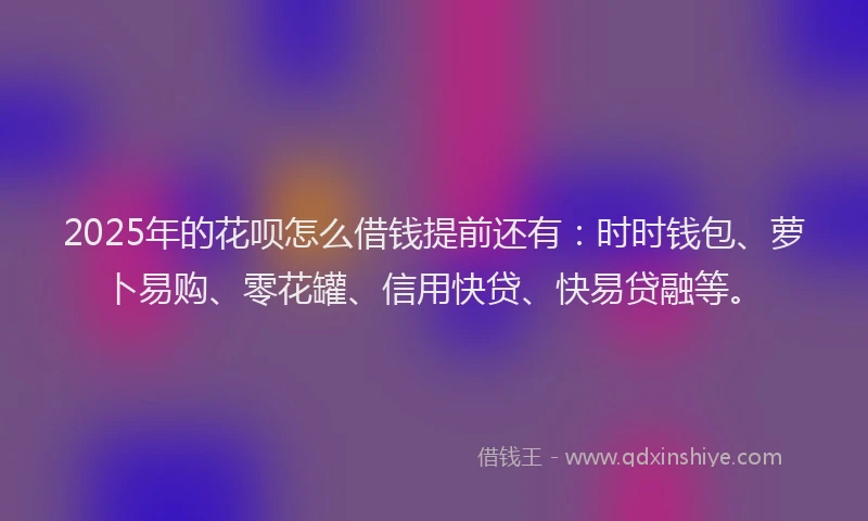 2025年的花呗怎么借钱提前还有：时时钱包、萝卜易购、零花罐、信用快贷、快易贷融等。